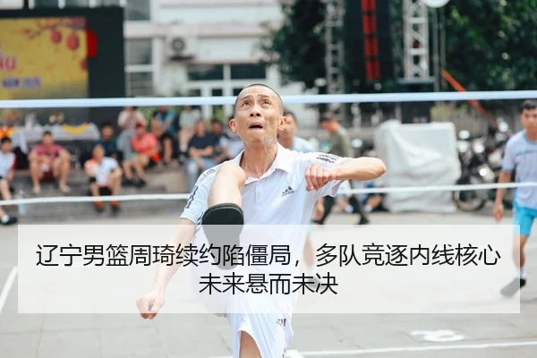 辽宁男篮周琦续约陷僵局，多队竞逐内线核心未来悬而未决