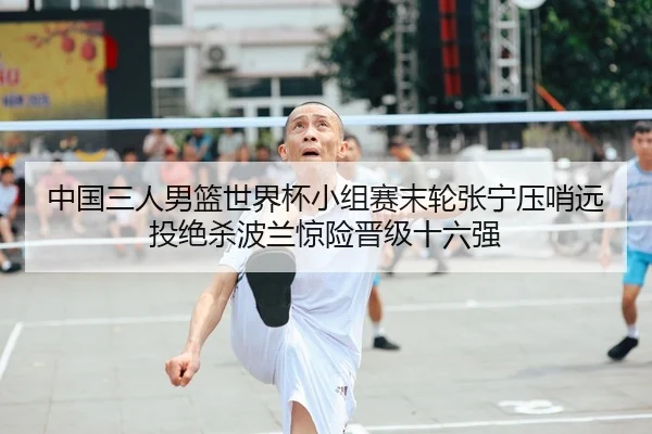 中国三人男篮世界杯小组赛末轮张宁压哨远投绝杀波兰惊险晋级十六强