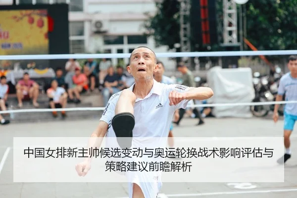 中国女排新主帅候选变动与奥运轮换战术影响评估与策略建议前瞻解析