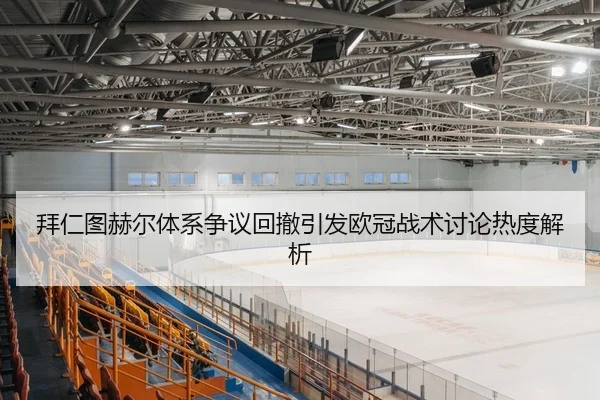 拜仁图赫尔体系争议回撤引发欧冠战术讨论热度解析